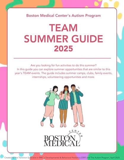 [Thumbnail of document cover] Boston Medical Center's Autism Program: TEAM Summer Guide, 2025. Are you looking for fun activities to do this summer? In this guide you can explore summer opportunities that are similar to this year's TEAM events. The guide includes summer camps, clubs, family events, internships, volunteering opportunities and more. (BMC logo)