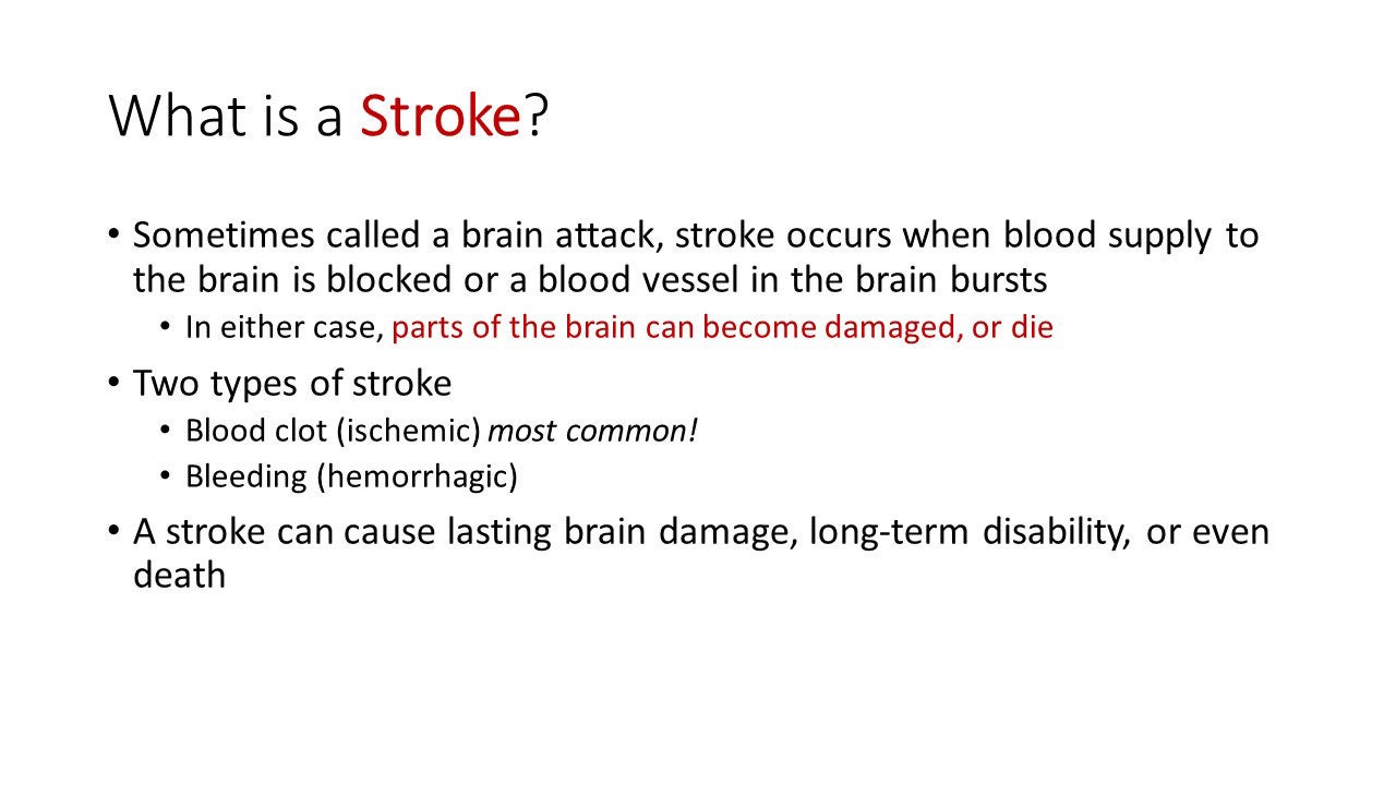 What is a stroke? Sometimes called a brain attack, stroke occurs when blood supply to the brain is blocked or a blood vessel in the brain bursts. In either case, parts of the brain can become damaged, or die. Two types of stroke: Blood clot (ischemic) most common!; Bleeding (hemorrhagic). A stroke can cause lasting brain damage, long-term disability, or even death.

